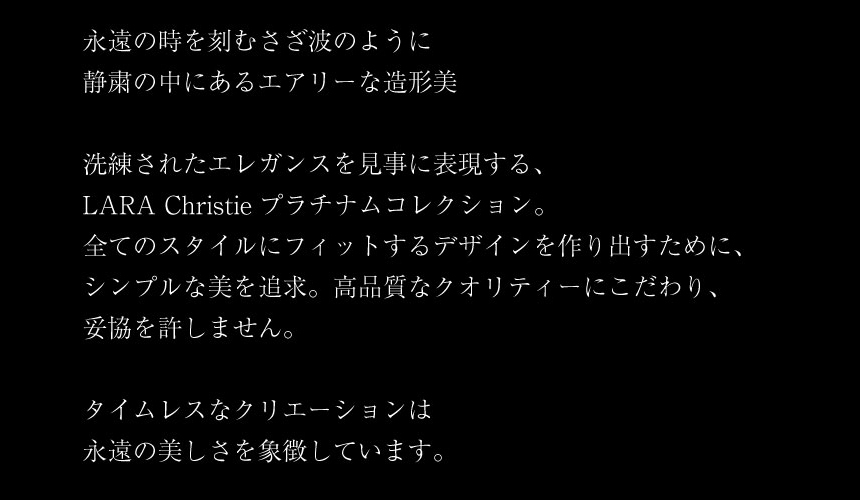 永遠の時を刻むさざ波のように 静粛の中にあるエアリーな造形美洗練されたエレガンスを見事に表現する、 LARA Christie プラチナムコレクション。