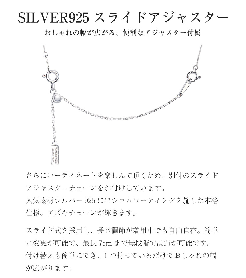 SILVER925 スライドアジャスターおしゃれの幅が広がる、便利なアジャスター付属さらにコーディネートを楽しんで頂くため、別付のスライド アジャスターチェーンをお付けしています。人気素材シルバー925にロジウムコーティングを施した本格 仕様。アズキチェーンが輝きます。スライド式を採用し、長さ調節が着用中でも自由自在。簡単 に変更が可能で、最長7cm まで無段階で調節が可能です。 付け替えも簡単にでき、1つ持っているだけでおしゃれの幅 が広がります。