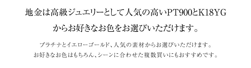 地金は高級ジュエリーとして人気の高いPT900 K18YG からお好きなお色をお選びいただけます。プラチナとイエローゴールド、人気の素材からお選びいただけます。 お好きなお色はもちろん、シーンに合わせた複数買いにもおすすめです。